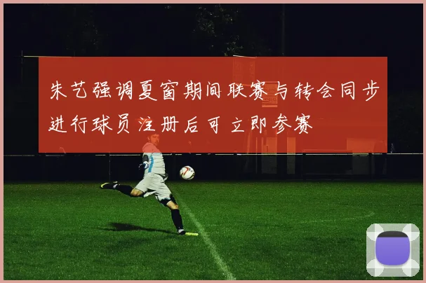 朱艺强调夏窗期间联赛与转会同步进行球员注册后可立即参赛