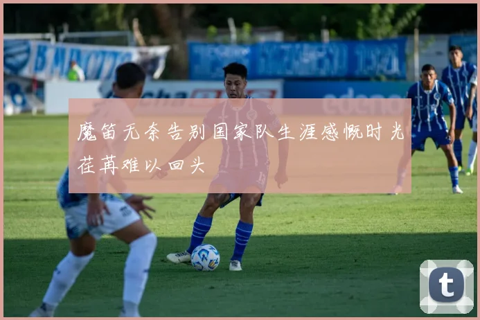 魔笛无奈告别国家队生涯感慨时光荏苒难以回头
