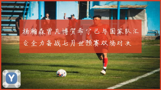 杨瀚森曾凡博贺希宁已与国家队汇合全力备战七月世预赛双场对决