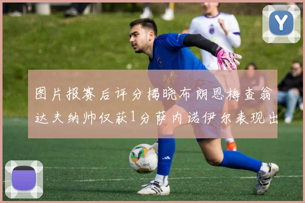 图片报赛后评分揭晓布朗恩梅查翁达夫纳帅仅获1分萨内诺伊尔表现出色获3分