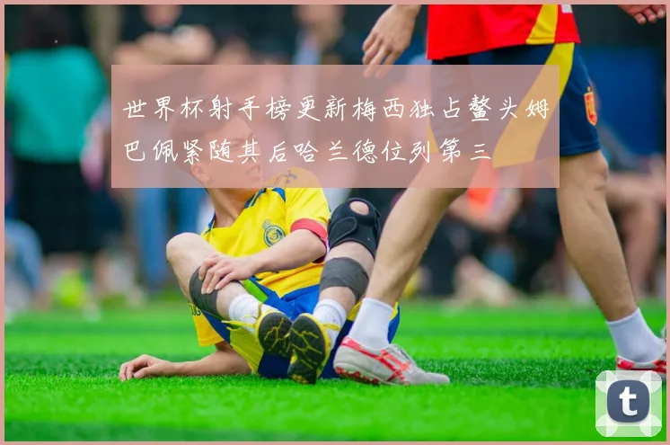 世界杯射手榜更新梅西独占鳌头姆巴佩紧随其后哈兰德位列第三