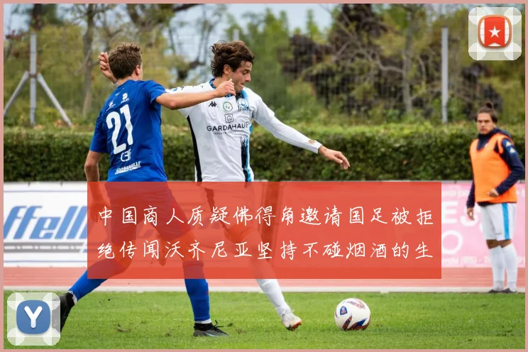 中国商人质疑佛得角邀请国足被拒绝传闻沃齐尼亚坚持不碰烟酒的生活方式