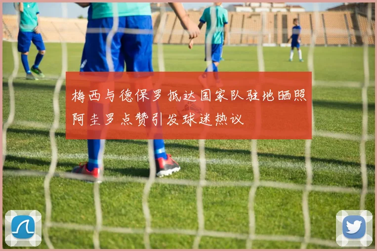 梅西与德保罗抵达国家队驻地晒照阿圭罗点赞引发球迷热议