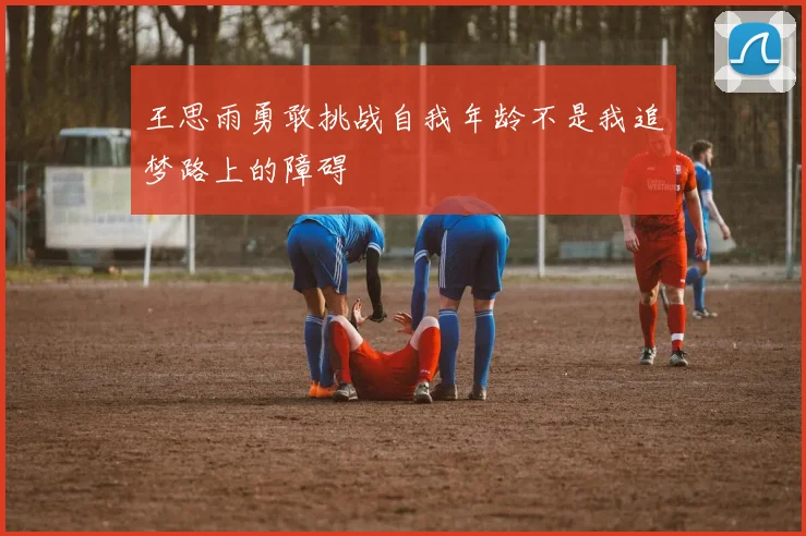 王思雨勇敢挑战自我年龄不是我追梦路上的障碍