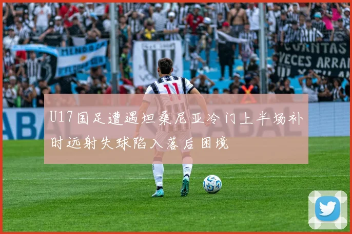 U17国足遭遇坦桑尼亚冷门上半场补时远射失球陷入落后困境