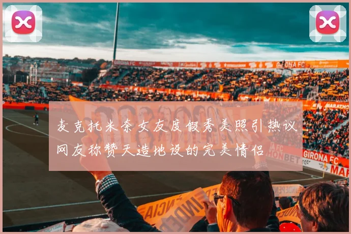 麦克托米奈女友度假秀美照引热议网友称赞天造地设的完美情侣