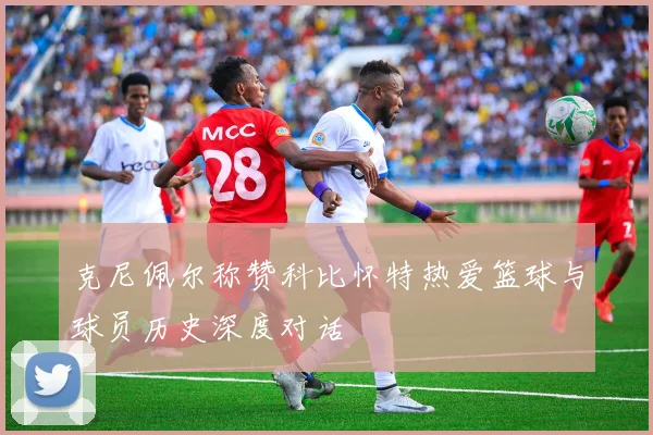 克尼佩尔称赞科比怀特热爱篮球与球员历史深度对话