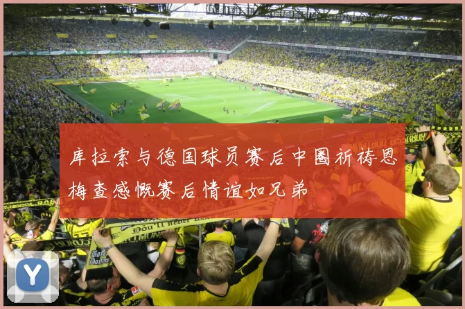 库拉索与德国球员赛后中圈祈祷恩梅查感慨赛后情谊如兄弟