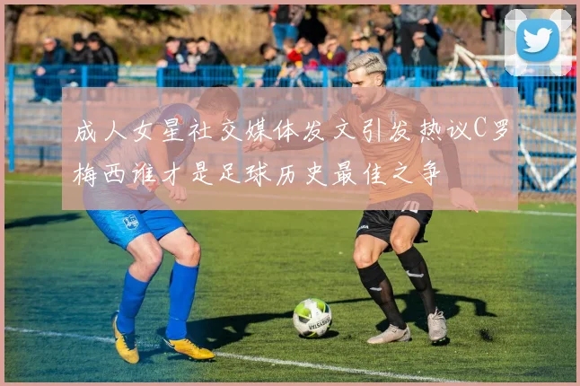 成人女星社交媒体发文引发热议C罗梅西谁才是足球历史最佳之争