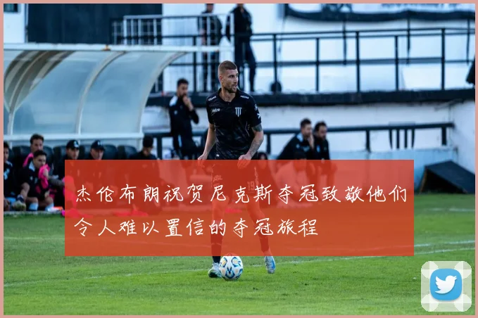 杰伦布朗祝贺尼克斯夺冠致敬他们令人难以置信的夺冠旅程