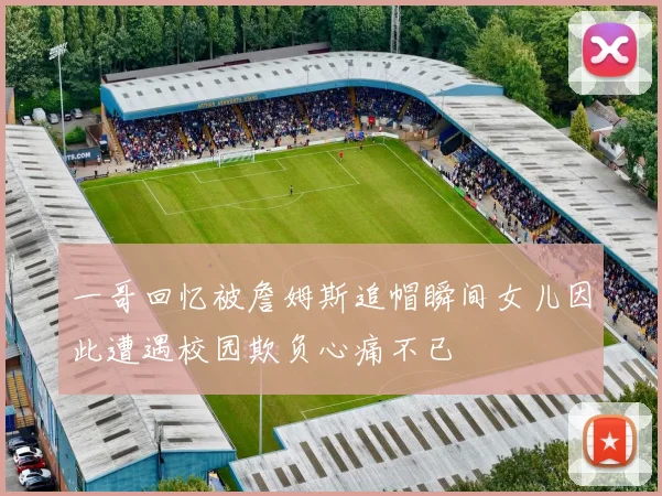 一哥回忆被詹姆斯追帽瞬间女儿因此遭遇校园欺负心痛不已