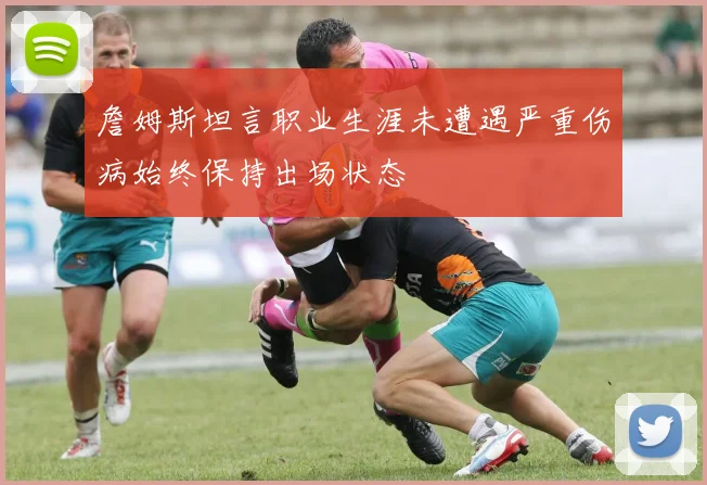 詹姆斯坦言职业生涯未遭遇严重伤病始终保持出场状态