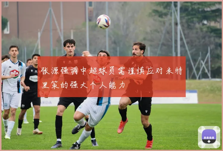 张源强调中超球员需谨慎应对米特里策的强大个人能力