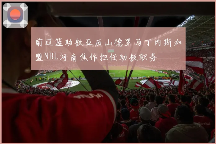 前辽篮助教亚历山德罗马丁内斯加盟NBL河南焦作担任助教职务