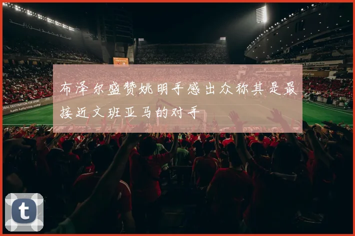 布泽尔盛赞姚明手感出众称其是最接近文班亚马的对手