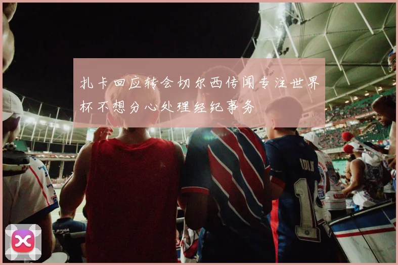 扎卡回应转会切尔西传闻专注世界杯不想分心处理经纪事务