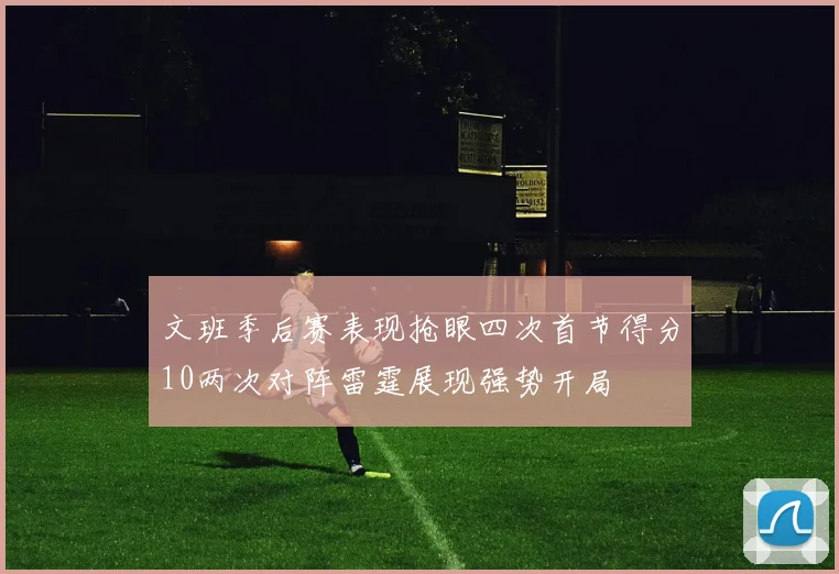 文班季后赛表现抢眼四次首节得分10两次对阵雷霆展现强势开局
