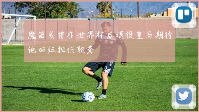 魔笛或将在世界杯后退役皇马期待他回归担任职务